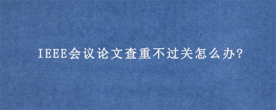 IEEE会议论文查重不过关怎么办?