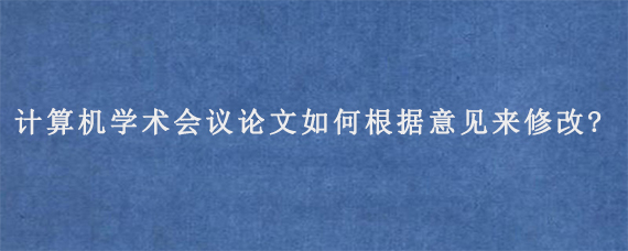 计算机学术会议论文如何根据意见来修改?