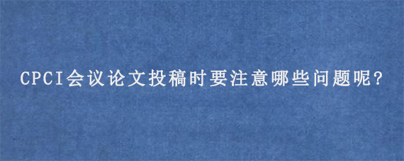 CPCI会议论文投稿时要注意哪些问题呢?