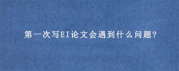 第一次写EI论文会遇到什么问题?