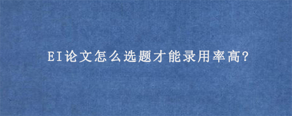 EI论文怎么选题才能录用率高?