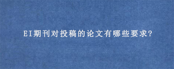 EI期刊对投稿的论文有哪些要求?