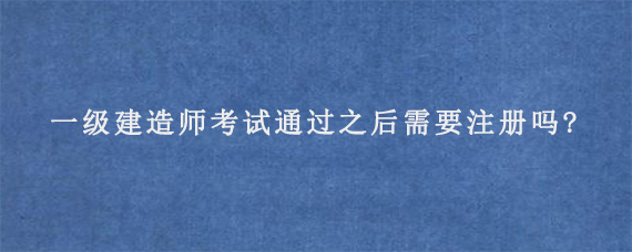 一级建造师考试通过之后需要注册吗?