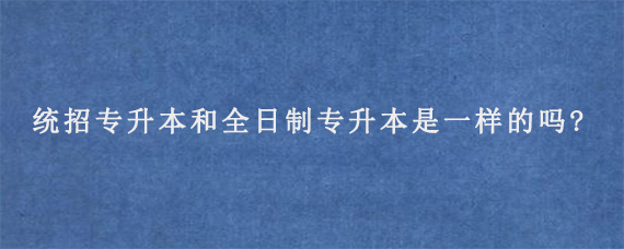 统招专升本和全日制专升本是一样的吗?