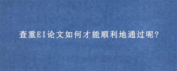 查重EI论文如何才能顺利地通过呢?