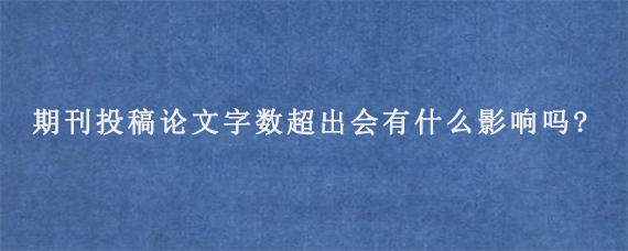 期刊投稿论文字数超出会有什么影响吗?