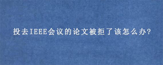 投去IEEE会议的论文被拒了该怎么办?