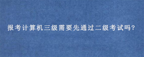 报考计算机三级需要先通过二级考试吗?