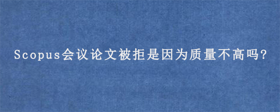 Scopus会议论文被拒是因为质量不高吗?