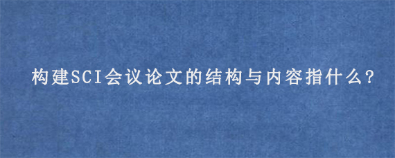 构建SCI会议论文的结构与内容指什么?