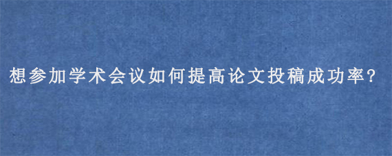 想参加学术会议如何提高论文投稿成功率?