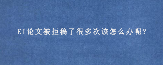 EI论文被拒稿了很多次该怎么办呢?