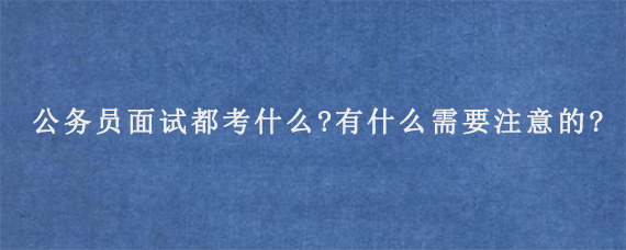 公务员面试都考什么?有什么需要注意的?