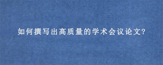 如何撰写出高质量的学术会议论文?