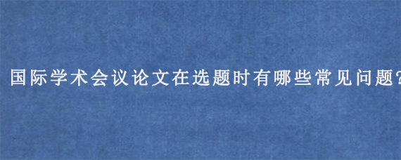 国际学术会议论文在选题时有哪些常见问题?