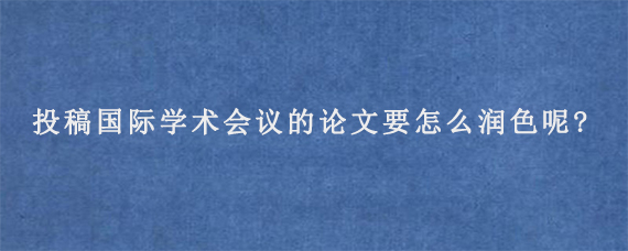 投稿国际学术会议的论文要怎么润色呢?