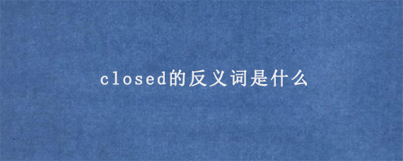 closed的反义词是什么