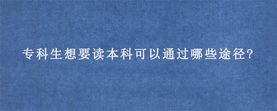 专科生想要读本科可以通过哪些途径?