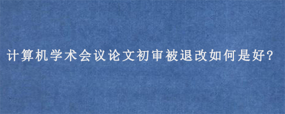 计算机学术会议论文初审被退改如何是好?