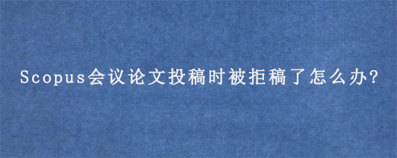 Scopus会议论文投稿时被拒稿了怎么办?