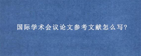 国际学术会议论文参考文献怎么写?