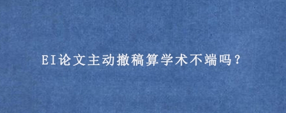 EI论文主动撤稿算学术不端吗？