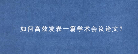 如何高效发表一篇学术会议论文？