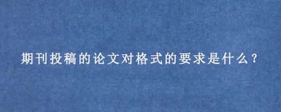 期刊投稿的论文对格式的要求是什么？