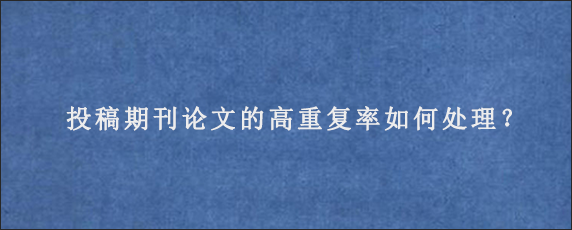 投稿期刊论文的高重复率如何处理？