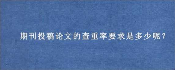 期刊投稿论文的查重率要求是多少呢？