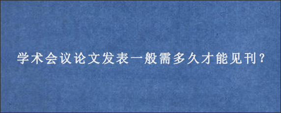 学术会议论文发表一般需多久才能见刊？