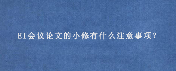 EI会议论文的小修有什么注意事项？