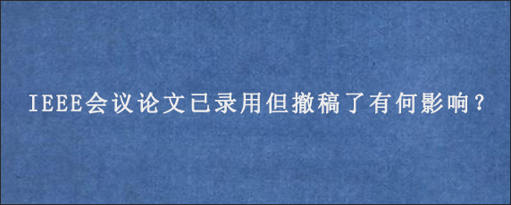 IEEE会议论文已录用但撤稿了有何影响？