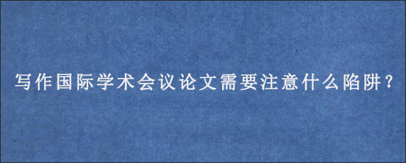 写作国际学术会议论文需要注意什么陷阱？