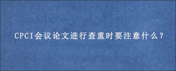 CPCI会议论文进行查重时要注意什么？