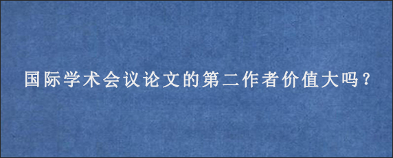 国际学术会议论文的第二作者价值大吗？