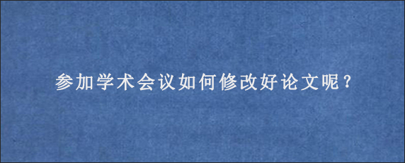 参加学术会议如何修改好论文呢？