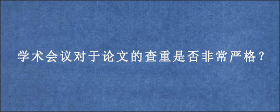 学术会议对于论文的查重是否非常严格？