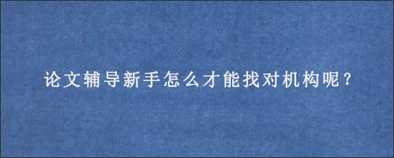 论文辅导新手怎么才能找对机构呢？