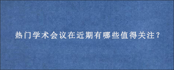 热门学术会议在近期有哪些值得关注？