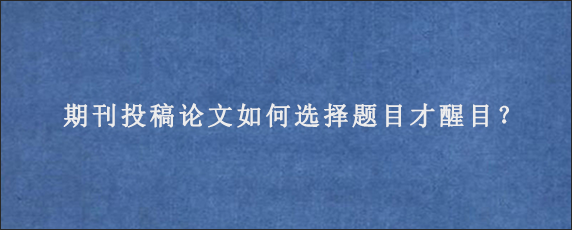 期刊投稿论文如何选择题目才醒目？