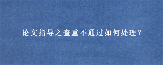 论文指导之查重不通过如何处理？