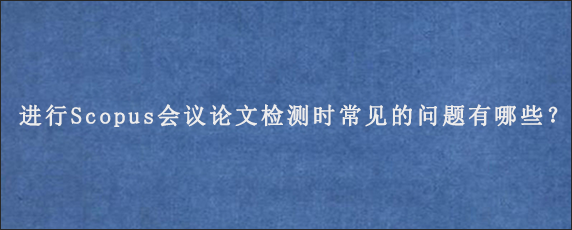 进行Scopus会议论文检测时常见的问题有哪些？