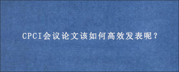 CPCI会议论文该如何高效发表呢？
