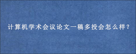 计算机学术会议论文一稿多投会怎么样？