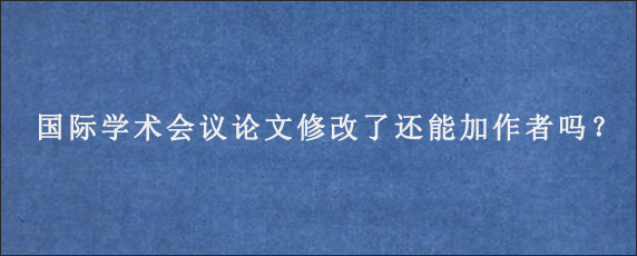 国际学术会议论文修改了还能加作者吗？