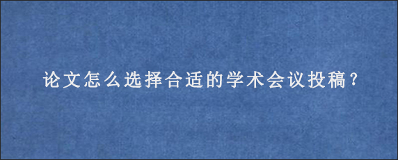 论文怎么选择合适的学术会议投稿？