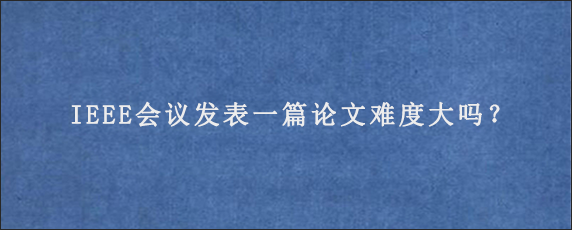 IEEE会议发表一篇论文难度大吗？