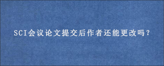 SCI会议论文提交后作者还能更改吗？