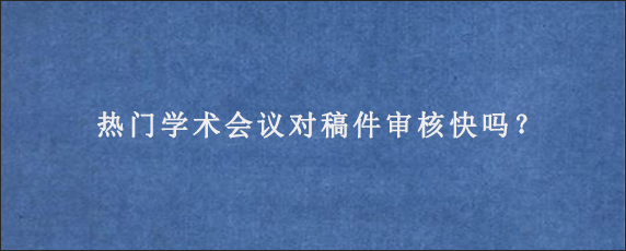 热门学术会议对稿件审核快吗？